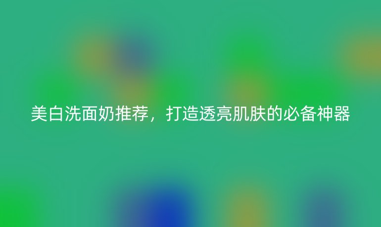 美白洗面奶推薦，打造透亮肌膚的必備神器