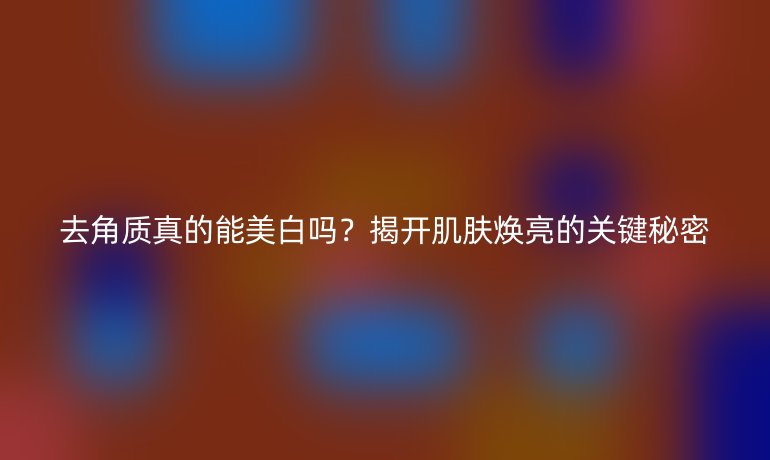 去角質(zhì)真的能美白嗎？揭開肌膚煥亮的關(guān)鍵秘密