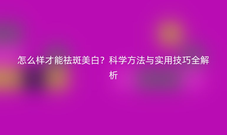 怎么樣才能祛斑美白？科學(xué)方法與實(shí)用技巧全解析